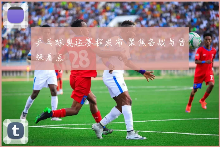 乒乓球奥运赛程发布 聚焦备战与晋级看点