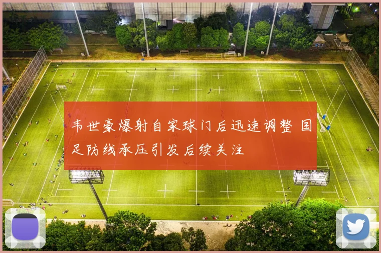 韦世豪爆射自家球门后迅速调整 国足防线承压引发后续关注