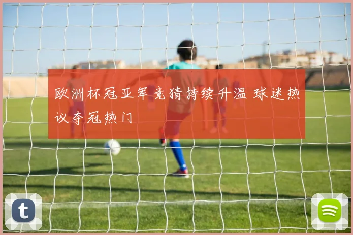 欧洲杯冠亚军竞猜持续升温 球迷热议夺冠热门
