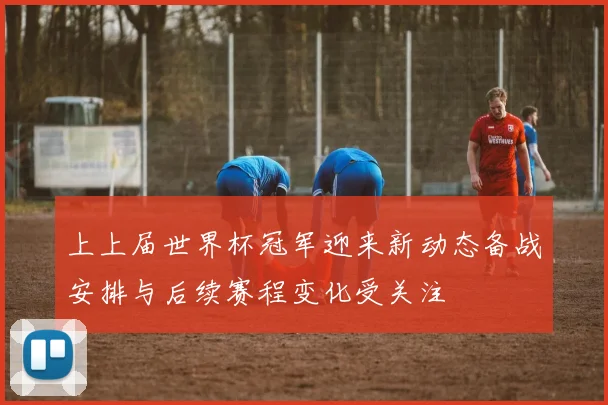 上上届世界杯冠军迎来新动态备战安排与后续赛程变化受关注