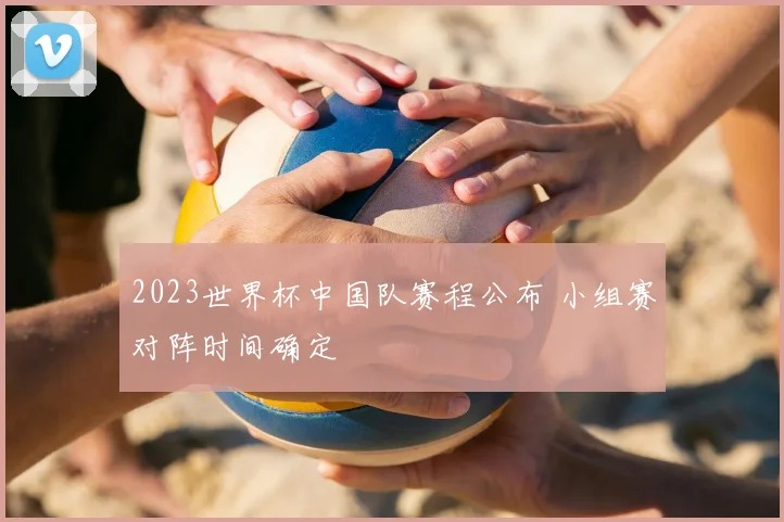 2023世界杯中国队赛程公布 小组赛对阵时间确定
