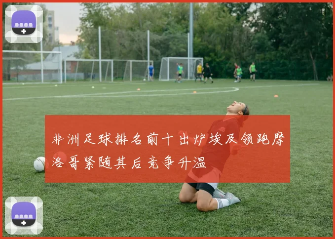 非洲足球排名前十出炉埃及领跑摩洛哥紧随其后竞争升温