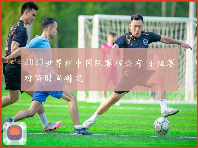 2023世界杯中国队赛程公布 小组赛对阵时间确定