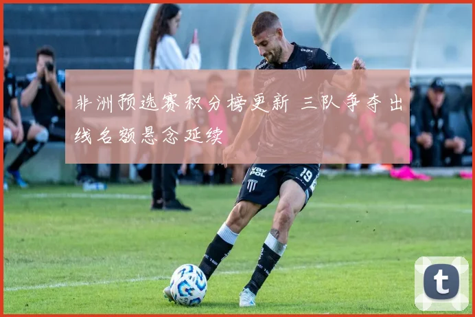 非洲预选赛积分榜更新 三队争夺出线名额悬念延续