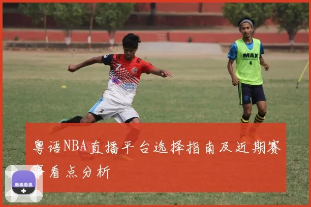 粤语NBA直播平台选择指南及近期赛事看点分析