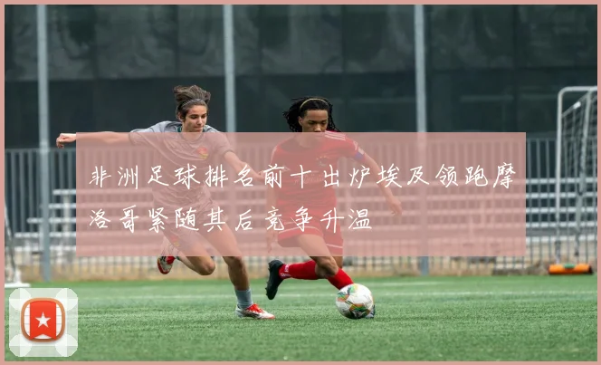 非洲足球排名前十出炉埃及领跑摩洛哥紧随其后竞争升温