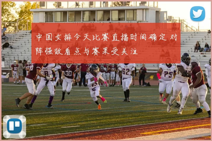 中国女排今天比赛直播时间确定 对阵强敌看点与赛果受关注