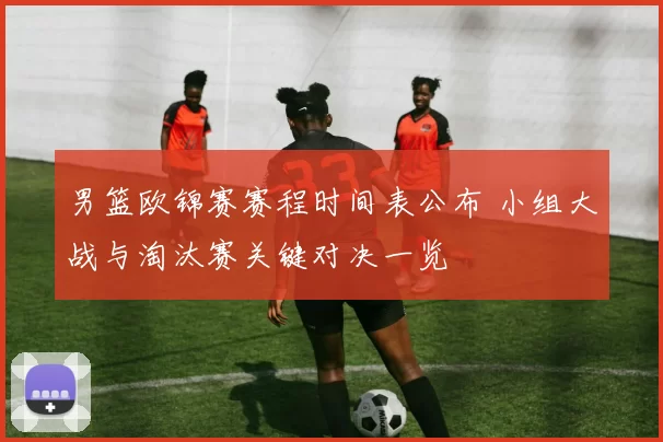 男篮欧锦赛赛程时间表公布 小组大战与淘汰赛关键对决一览