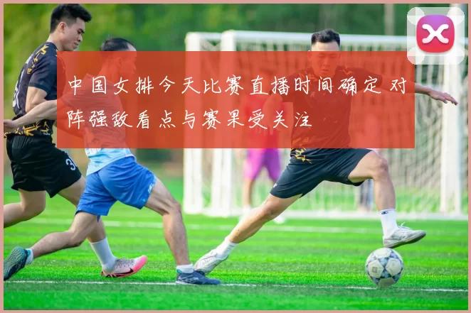 中国女排今天比赛直播时间确定 对阵强敌看点与赛果受关注