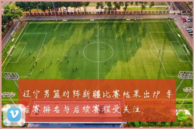 辽宁男篮对阵新疆比赛结果出炉 季后赛排名与后续赛程受关注