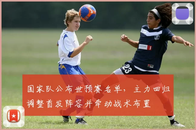 国家队公布世预赛名单,主力回归调整首发阵容并牵动战术布置