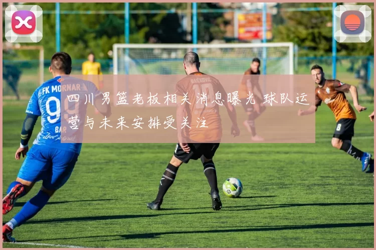 四川男篮老板相关消息曝光 球队运营与未来安排受关注