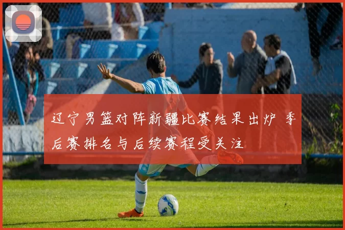 辽宁男篮对阵新疆比赛结果出炉 季后赛排名与后续赛程受关注