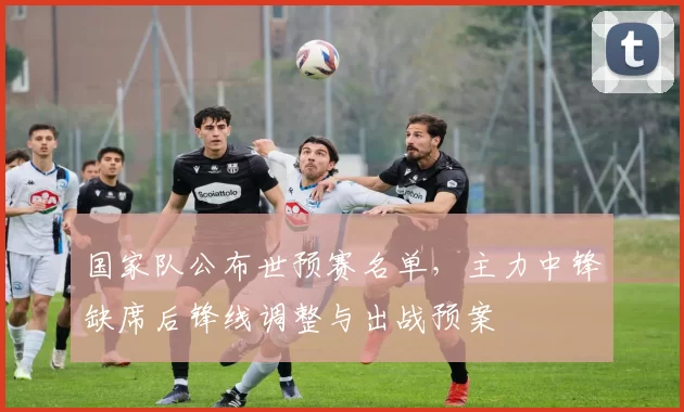国家队公布世预赛名单,主力中锋缺席后锋线调整与出战预案