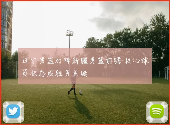 辽宁男篮对阵新疆男篮前瞻 核心球员状态成胜负关键