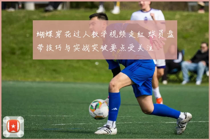 蝴蝶穿花过人教学视频走红 球员盘带技巧与实战突破要点受关注