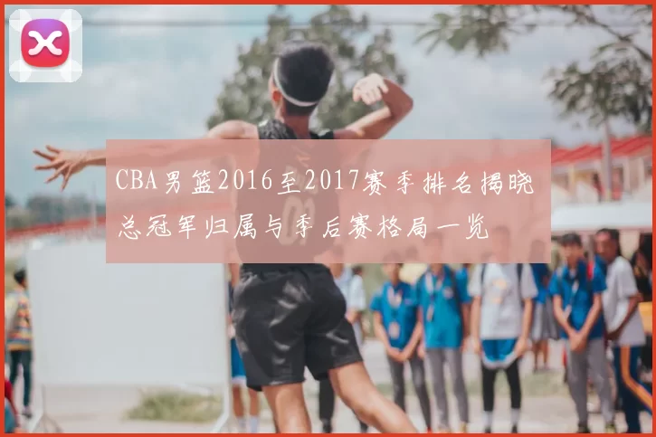 CBA男篮2016至2017赛季排名揭晓 总冠军归属与季后赛格局一览
