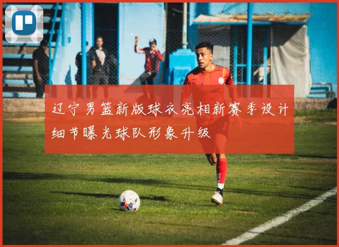 辽宁男篮新版球衣亮相新赛季设计细节曝光球队形象升级