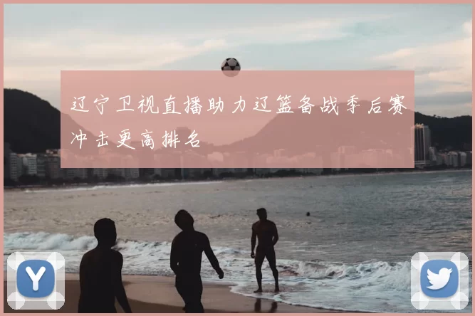 辽宁卫视直播助力辽篮备战季后赛冲击更高排名